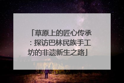 草原上的匠心传承：探访巴林民族手工坊的非遗新生之路