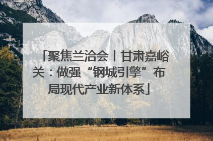 聚焦兰洽会丨甘肃嘉峪关：做强“钢城引擎”布局现代产业新体系