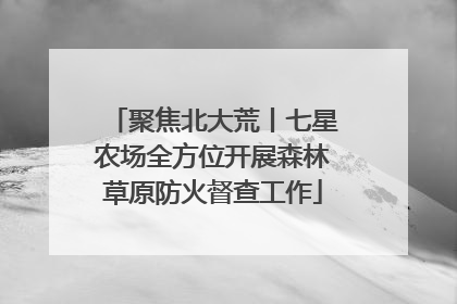 聚焦北大荒丨七星农场全方位开展森林草原防火督查工作