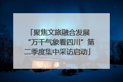 聚焦文旅融合发展 “万千气象看四川”第二季度集中采访启动