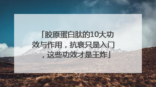 胶原蛋白肽的10大功效与作用，抗衰只是入门，这些功效才是王炸