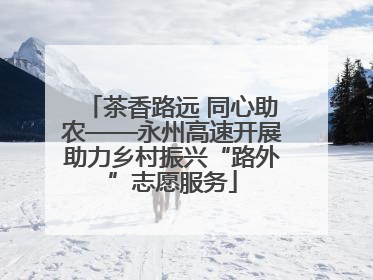 茶香路远 同心助农——永州高速开展助力乡村振兴“路外”志愿服务