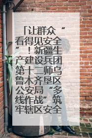 让群众“看得见安全”！新疆生产建设兵团第十二师乌鲁木齐垦区公安局“多线作战”筑牢辖区安全防线