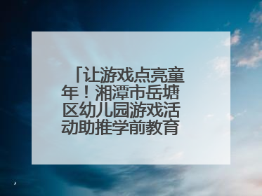 让游戏点亮童年！湘潭市岳塘区幼儿园游戏活动助推学前教育高质量发展