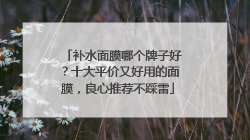 补水面膜哪个牌子好？十大平价又好用的面膜，良心推荐不踩雷