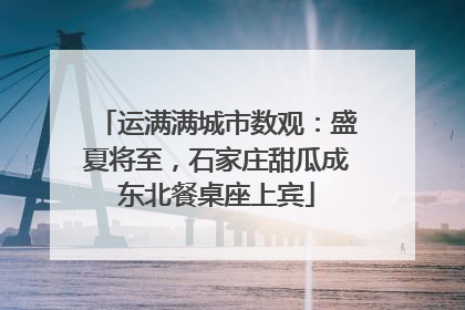 运满满城市数观：盛夏将至，石家庄甜瓜成东北餐桌座上宾