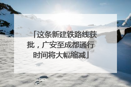 这条新建铁路线获批，广安至成都通行时间将大幅缩减