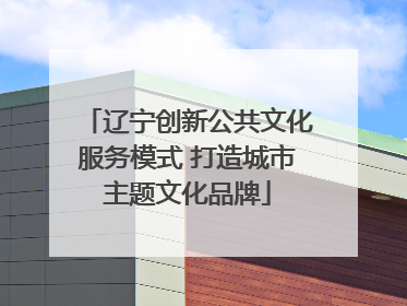 辽宁创新公共文化服务模式 打造城市主题文化品牌