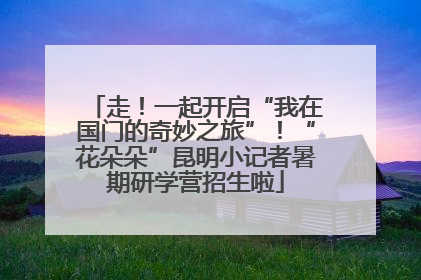 走！一起开启“我在国门的奇妙之旅”！“花朵朵”昆明小记者暑期研学营招生啦