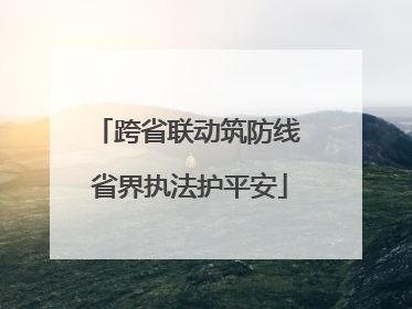 跨省联动筑防线 省界执法护平安