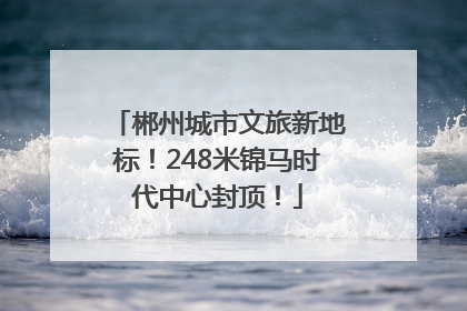 郴州城市文旅新地标！248米锦马时代中心封顶！