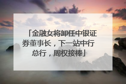 金融女将卸任中银证券董事长，下一站中行总行，周权接棒