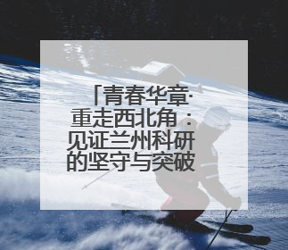 青春华章·重走西北角：见证兰州科研的坚守与突破之路