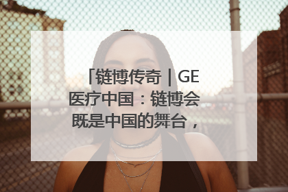 链博传奇｜GE医疗中国：链博会既是中国的舞台，也是世界的橱窗