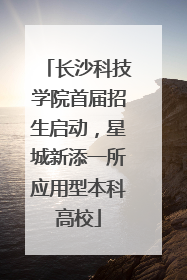 长沙科技学院首届招生启动，星城新添一所应用型本科高校