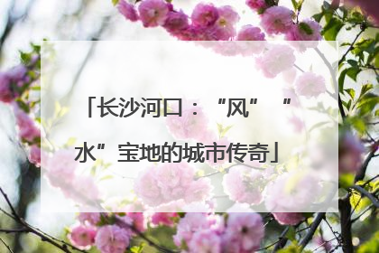 长沙河口：“风”“水”宝地的城市传奇