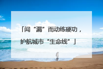 闻“漏”而动练硬功，护航城市“生命线”