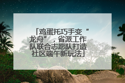 鸡蛋托巧手变“龙舟”，省派工作队联合志愿队打造社区端午新玩法