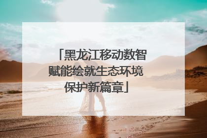 黑龙江移动数智赋能绘就生态环境保护新篇章