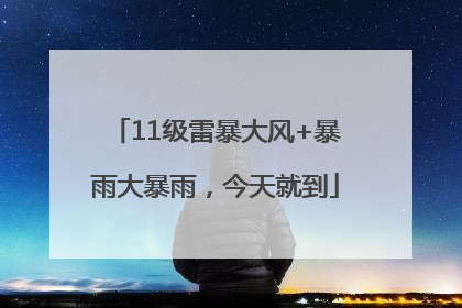 11级雷暴大风+暴雨大暴雨，今天就到
