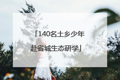 140名土乡少年赴省城生态研学