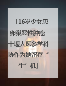 16岁少女患卵巢恶性肿瘤 十堰人医多学科协作为她留存“生”机