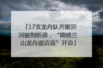17支龙舟队齐聚沂河披荆斩浪，“锦绣兰山龙舟邀请赛”开幕