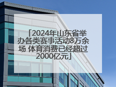 2024年山东省举办各类赛事活动8万余场 体育消费已经超过2000亿元