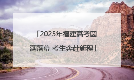 2025年福建高考圆满落幕 考生奔赴新程