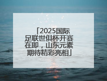 2025国际足联世俱杯开赛在即，山东元素期待精彩亮相