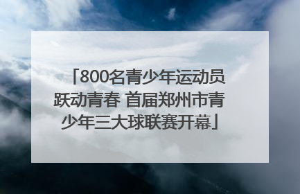 800名青少年运动员跃动青春 首届郑州市青少年三大球联赛开幕