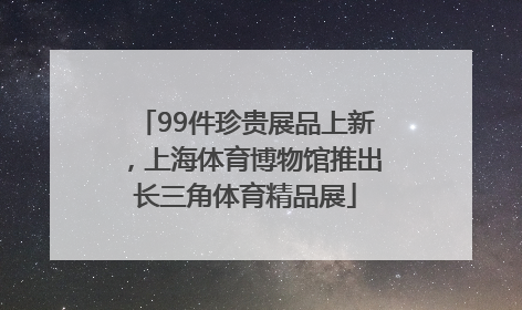 99件珍贵展品上新，上海体育博物馆推出长三角体育精品展