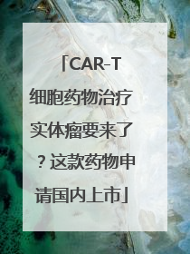 CAR-T细胞药物治疗实体瘤要来了？这款药物申请国内上市